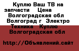 Куплю Ваш ТВ на запчасти  › Цена ­ 1 500 - Волгоградская обл., Волгоград г. Электро-Техника » Куплю   . Волгоградская обл.